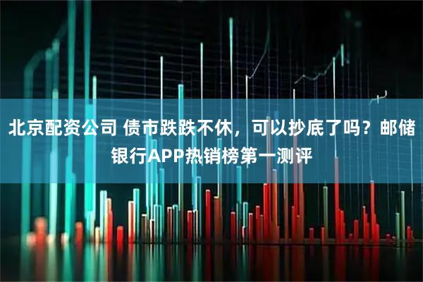 北京配资公司 债市跌跌不休，可以抄底了吗？邮储银行APP热销榜第一测评