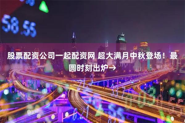 股票配资公司一起配资网 超大满月中秋登场！最圆时刻出炉→