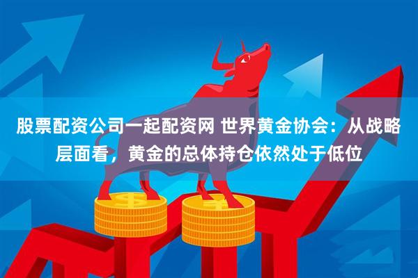 股票配资公司一起配资网 世界黄金协会：从战略层面看，黄金的总体持仓依然处于低位