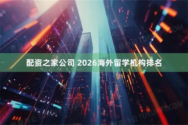 配资之家公司 2026海外留学机构排名