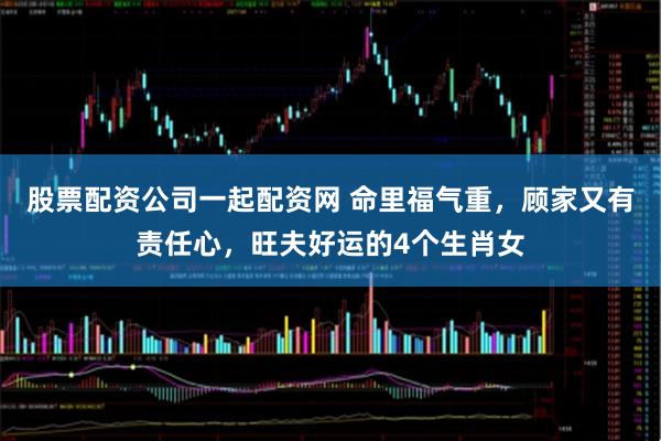 股票配资公司一起配资网 命里福气重，顾家又有责任心，旺夫好运的4个生肖女