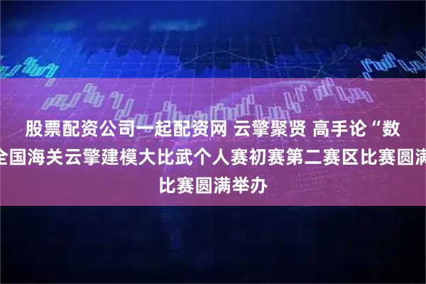 股票配资公司一起配资网 云擎聚贤 高手论“数”｜全国海关云擎建模大比武个人赛初赛第二赛区比赛圆满举办