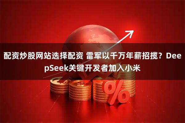 配资炒股网站选择配资 雷军以千万年薪招揽？DeepSeek关键开发者加入小米