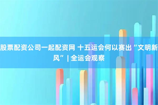 股票配资公司一起配资网 十五运会何以赛出“文明新风” | 全运会观察
