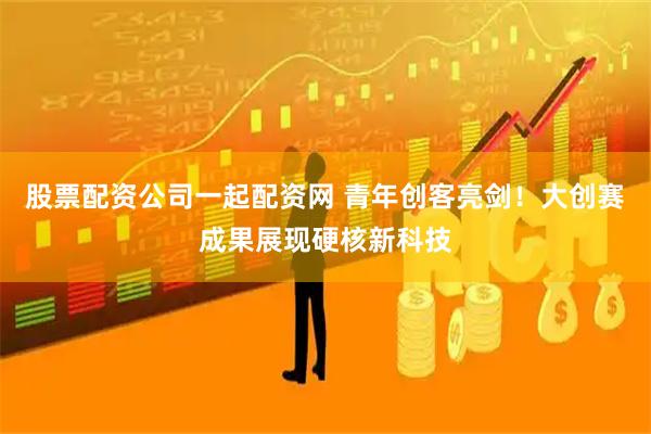 股票配资公司一起配资网 青年创客亮剑！大创赛成果展现硬核新科技