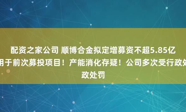 配资之家公司 顺博合金拟定增募资不超5.85亿元用于前次募投项目！产能消化存疑！公司多次受行政处罚