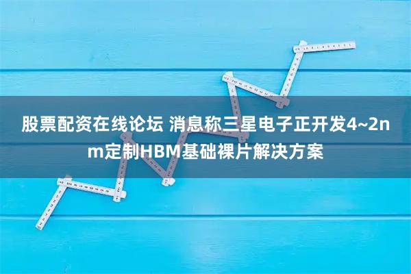 股票配资在线论坛 消息称三星电子正开发4~2nm定制HBM基础裸片解决方案