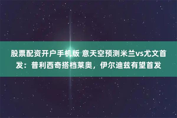 股票配资开户手机版 意天空预测米兰vs尤文首发：普利西奇搭档莱奥，伊尔迪兹有望首发