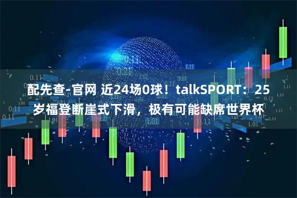 配先查-官网 近24场0球！talkSPORT：25岁福登断崖式下滑，极有可能缺席世界杯